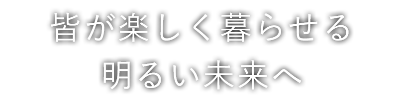 皆が楽しく暮らせる 明るい未来へ